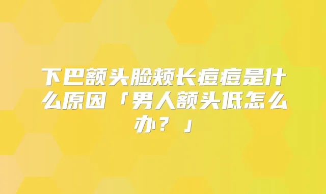 下巴额头脸颊长痘痘是什么原因「男人额头低怎么办?」