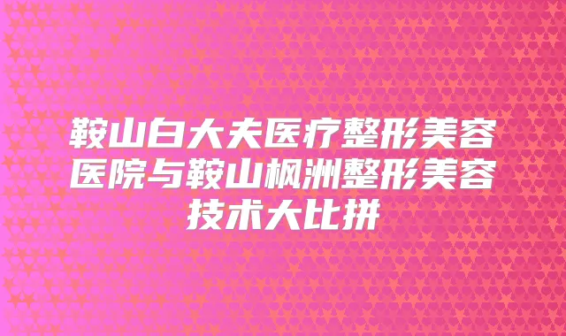鞍山白大夫医疗整形美容医院与鞍山枫洲整形美容技术大比拼