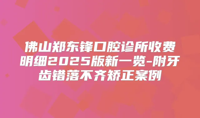 佛山郑东锋口腔诊所收费明细2025版新一览-附牙齿错落不齐矫正案例
