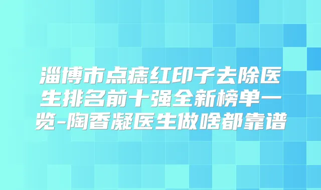 淄博市点痣红印子去除医生排名前十强全新榜单一览-陶香凝医生做啥都靠谱
