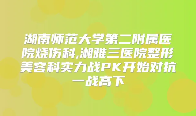 湖南师范大学第二附属医院烧伤科,湘雅三医院整形美容科实力战PK开始对抗一战高下