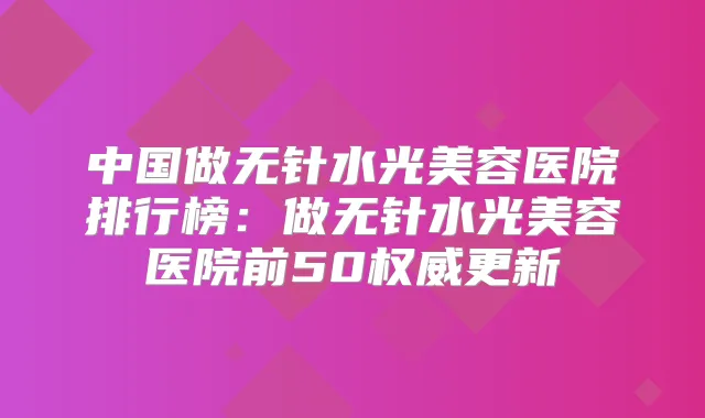 中国做无针水光美容医院排行榜：做无针水光美容医院前50更新