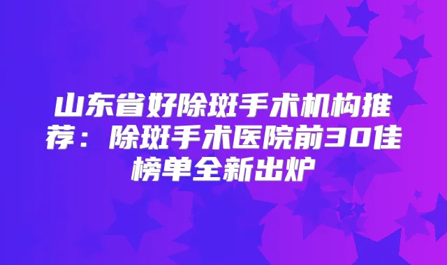 山东省好除斑手术机构推荐:除斑手术医院前30佳榜单全新出炉