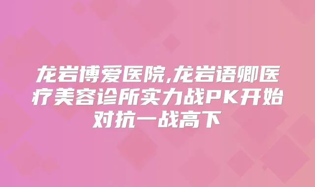 龙岩博爱医院,龙岩语卿医疗美容诊所实力战PK开始对抗一战高下