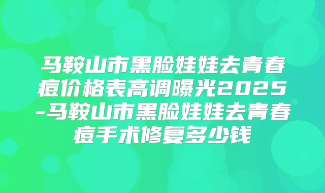 马鞍山市黑脸娃娃去青春痘价格表高调曝光2025-马鞍山市黑脸娃娃去青春痘手术修复多少钱
