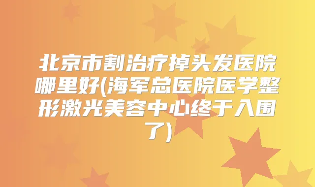 北京市割掉头发医院哪里好(海军总医院医学整形激光美容中心终于入围了)