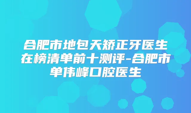 合肥市地包天矫正牙医生在榜清单前十测评-合肥市单伟峰口腔医生