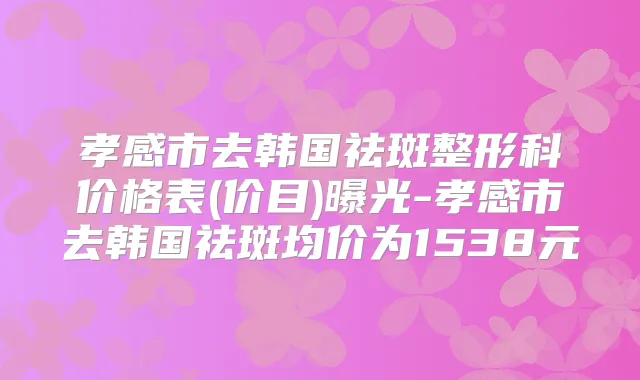 孝感市去韩国祛斑整形科价格表(价目)曝光-孝感市去韩国祛斑均价为1538元