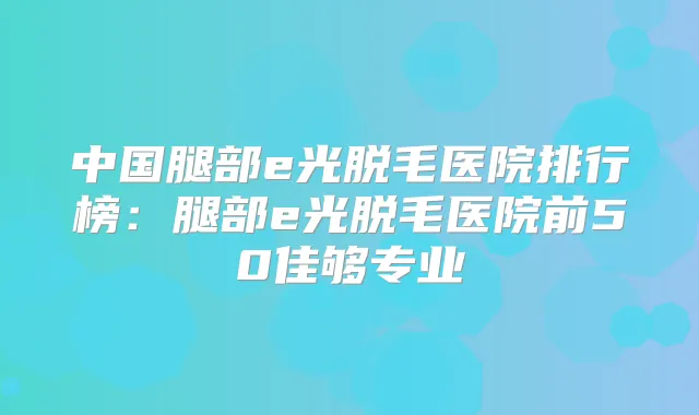 中国腿部e光脱毛医院排行榜：腿部e光脱毛医院前50佳够专业