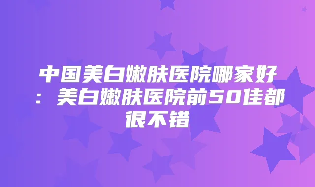 中国美白嫩肤医院哪家好:美白嫩肤医院前50佳都很不错