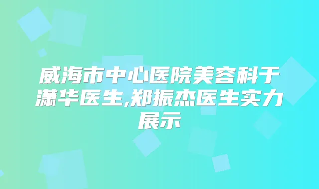 威海市中心医院美容科于潇华医生,郑振杰医生实力展示