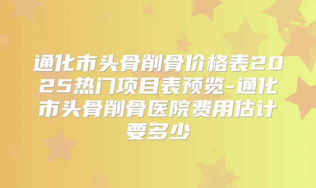 通化市头骨削骨价格表2025热门项目表预览-通化市头骨削骨医院费用估计要多少