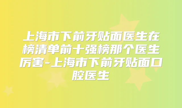 上海市下前牙贴面医生在榜清单前十强榜那个医生厉害-上海市下前牙贴面口腔医生