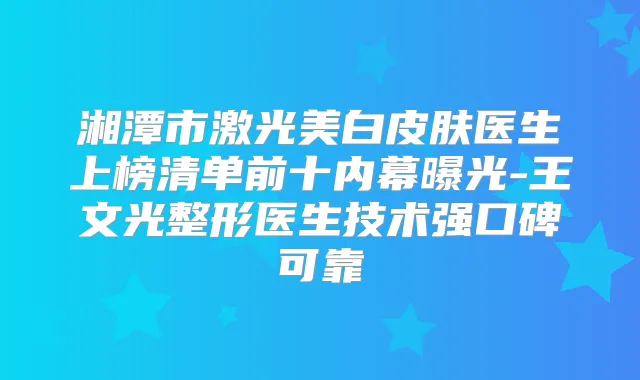 湘潭市激光美白皮肤医生上榜清单前十内幕曝光-王文光整形医生技术强口碑可靠
