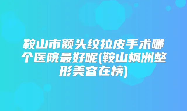 鞍山市额头纹拉皮手术哪个医院好呢(鞍山枫洲整形美容在榜)