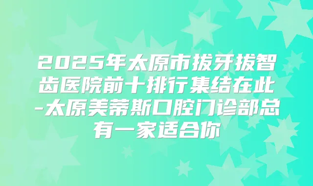 2025年太原市拔牙拔智齿医院前十排行集结在此-太原美蒂斯口腔门诊部总有一家适合你