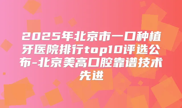 2025年北京市一口种植牙医院排行top10评选公布-北京美高口腔靠谱技术先进