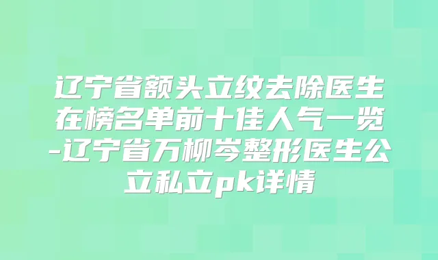 辽宁省额头立纹去除医生在榜名单前十佳人气一览-辽宁省万柳岑整形医生公立私立pk详情