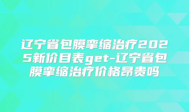 辽宁省包膜挛缩2025新价目表get-辽宁省包膜挛缩价格昂贵吗