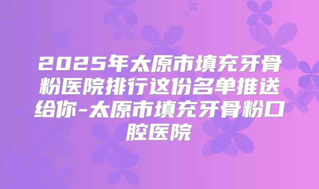 2025年太原市填充牙骨粉医院排行这份名单推送给你-太原市填充牙骨粉口腔医院