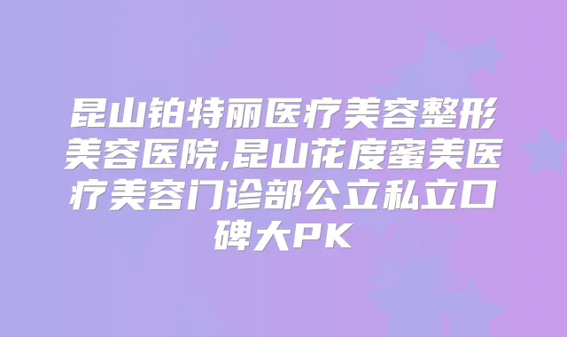 昆山铂特丽医疗美容整形美容医院,昆山花度蜜美医疗美容门诊部公立私立口碑大PK