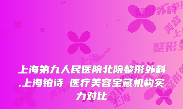 上海第九人民医院北院整形外科,上海铂诗玥医疗美容宝藏机构实力对比