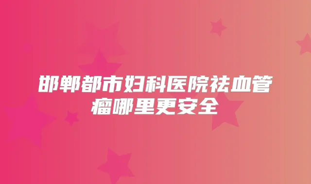 邯郸都市妇科医院祛血管瘤哪里更安全