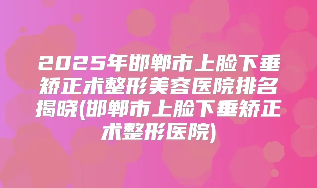 2025年邯郸市上脸下垂矫正术整形美容医院排名揭晓(邯郸市上脸下垂矫正术整形医院)