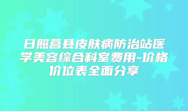 日照莒县皮肤病防治站医学美容综合科室费用-价格价位表全面分享