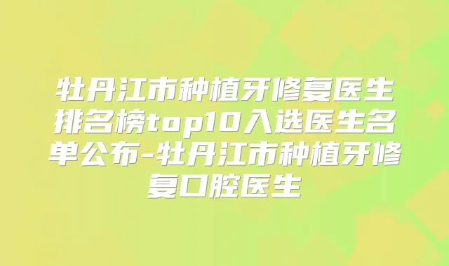 牡丹江市种植牙修复医生排名榜top10入选医生名单公布-牡丹江市种植牙修复口腔医生