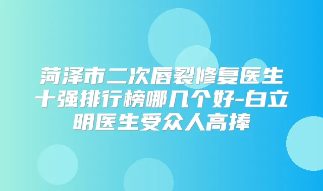 菏泽市二次唇裂修复医生十强排行榜哪几个好-白立明医生受众人高捧