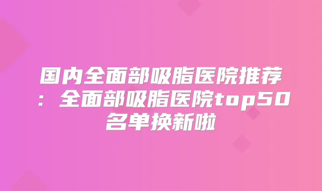 国内全面部吸脂医院推荐：全面部吸脂医院top50名单换新啦