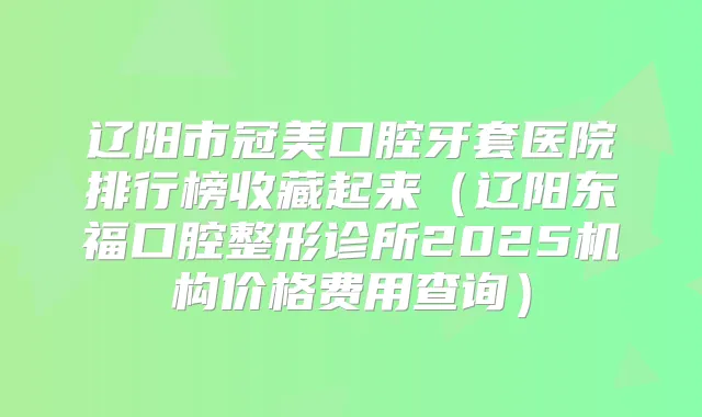 辽阳市冠美口腔牙套医院排行榜收藏起来(辽阳东福口腔整形诊所2025机构价格费用查询)