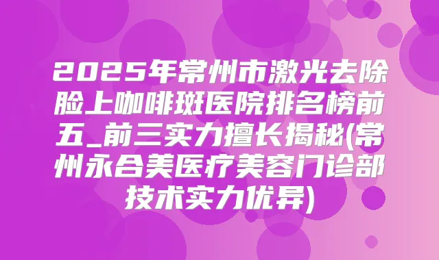 2025年常州市激光去除脸上咖啡斑医院排名榜前五_前三实力擅长揭秘(常州永合美医疗美容门诊部技术实力优异)