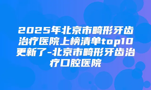 2025年北京市畸形牙齿医院上榜清单top10更新了-北京市畸形牙齿口腔医院