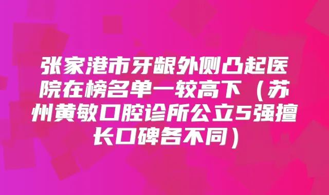 张家港市牙龈外侧凸起医院在榜名单一较高下(苏州黄敏口腔诊所公立5强擅长口碑各不同)