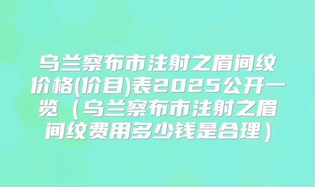 乌兰察布市注射之眉间纹价格(价目)表2025公开一览(乌兰察布市注射之眉间纹费用多少钱是合理)