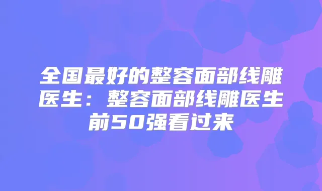 全国好的整容面部线雕医生:整容面部线雕医生前50强看过来