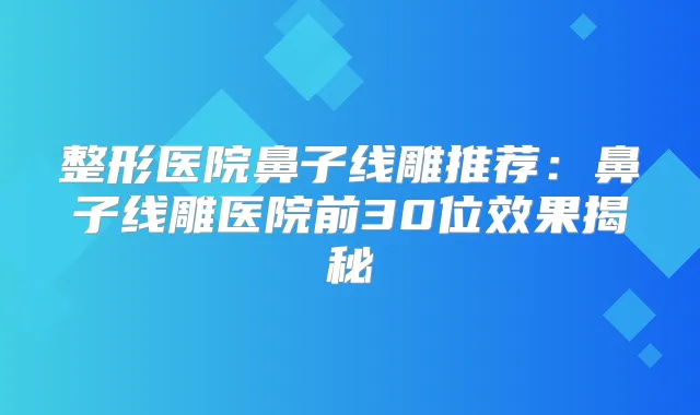整形医院鼻子线雕推荐:鼻子线雕医院前30位效果揭秘