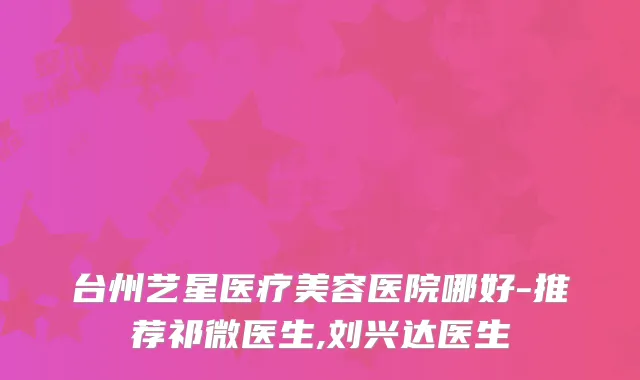 台州艺星医疗美容医院哪好-推荐祁微医生,刘兴达医生