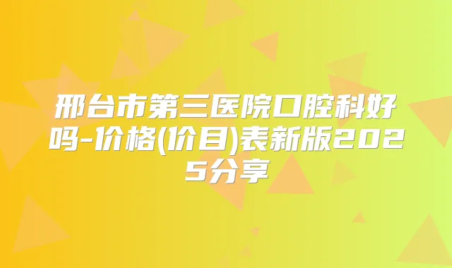 邢台市第三医院口腔科好吗-价格(价目)表新版2025分享
