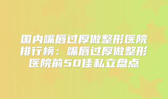 国内嘴唇过厚做整形医院排行榜：嘴唇过厚做整形医院前50佳私立盘点