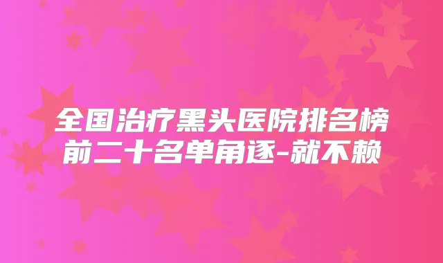 全国黑头医院排名榜前二十名单角逐-就不赖