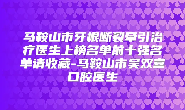 马鞍山市牙根断裂牵引医生上榜名单前十强名单请收藏-马鞍山市吴双喜口腔医生