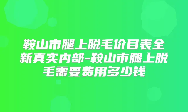 鞍山市腿上脱毛价目表全新真实内部-鞍山市腿上脱毛需要费用多少钱