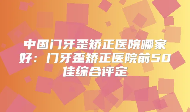 中国门牙歪矫正医院哪家好:门牙歪矫正医院前50佳综合评定