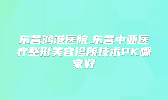东营鸿港医院,东营中亚医疗整形美容诊所技术PK哪家好