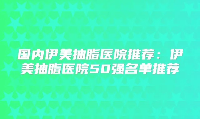 国内伊美抽脂医院推荐：伊美抽脂医院50强名单推荐