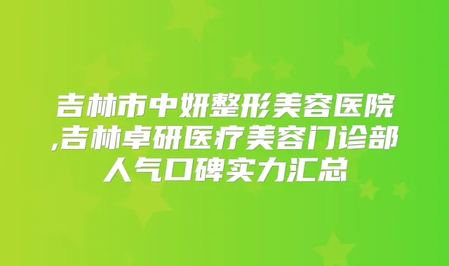 吉林市中妍整形美容医院,吉林卓研医疗美容门诊部人气口碑实力汇总