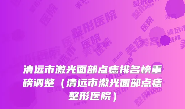 清远市激光面部点痣排名榜重磅调整（清远市激光面部点痣整形医院）